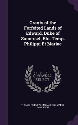 Grants of the Forfeited Lands of Edward, Duke of Somerset, Etc. Temp. Philippi Et Mariae by Phillipps, Thomas