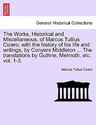 The Works, Historical and Miscellaneous, of Marcus Tullius Cicero; With the History of His Life and Writings, by Conyers Middleton ... the Translation by Cicero, Marcus Tullius
