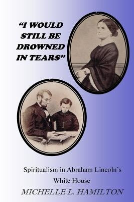 "I Would Still Be Drowned in Tears": Spiritualism in Abraham Lincoln's White House by Hamilton, Michelle L.