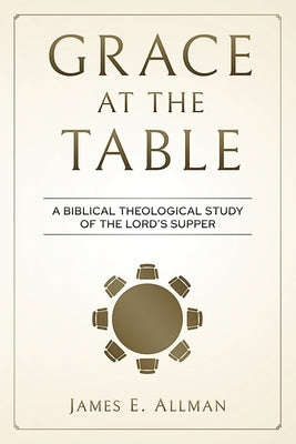 Grace At The Table: A Biblical Theological Study of the Lord's Supper by Allman, James E.