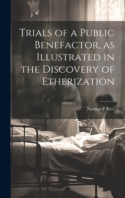 Trials of a Public Benefactor, as Illustrated in the Discovery of Etherization by Rice, Nathan P.