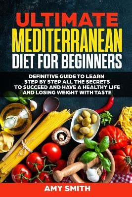 The Ultimate Mediterranean Diet for Beginners: Definitive Guide to Learn Step by Step All the Secrets to Succeed and Have a Healthy Life and Losing We by Smith, Amy