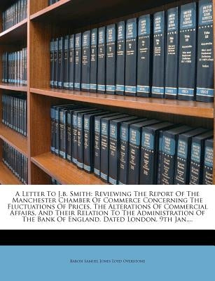 A Letter to J.B. Smith: Reviewing the Report of the Manchester Chamber of Commerce Concerning the Fluctuations of Prices, the Alterations of C by Baron Samuel Jones Loyd Overstone