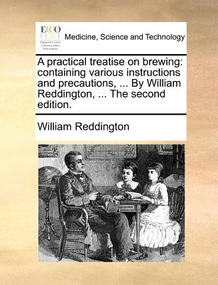 A Practical Treatise on Brewing: Containing Various Instructions and Precautions, ... by William Reddington, ... the Second Edition. by Reddington, William