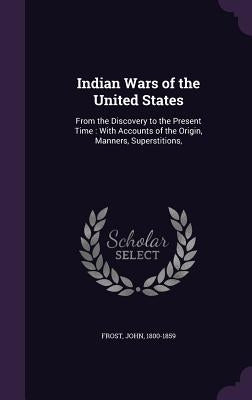Indian Wars of the United States: From the Discovery to the Present Time: With Accounts of the Origin, Manners, Superstitions, by Frost, John