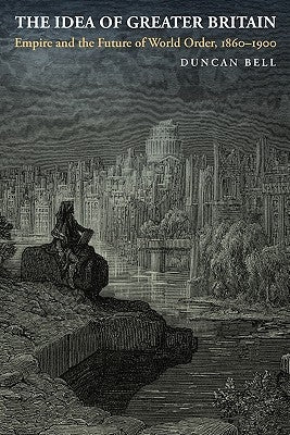 The Idea of Greater Britain: Empire and the Future of World Order, 1860-1900 by Bell, Duncan