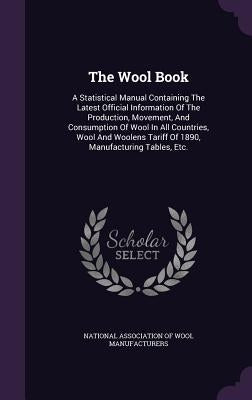 The Wool Book: A Statistical Manual Containing The Latest Official Information Of The Production, Movement, And Consumption Of Wool I by National Association of Wool Manufacture
