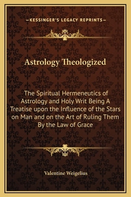 Astrology Theologized: The Spiritual Hermeneutics of Astrology and Holy Writ Being A Treatise upon the Influence of the Stars on Man and on t by Weigelius, Valentine