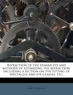 Refraction of the Human Eye and Methods of Estimating the Refraction, Including a Section on the Fitting of Spectacles and Eye-Glasses, Etc. by Thorington, James