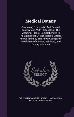 Medical Botany: Containing Systematic And General Descriptions, With Plates Of All The Medicinal Plants, Comprehended In The Catalogue by Woodville, William