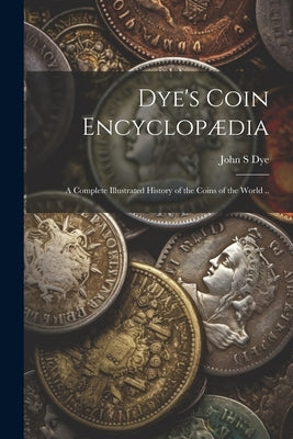 Dye's Coin Encyclopædia: A Complete Illustrated History of the Coins of the World .. by Dye, John S.