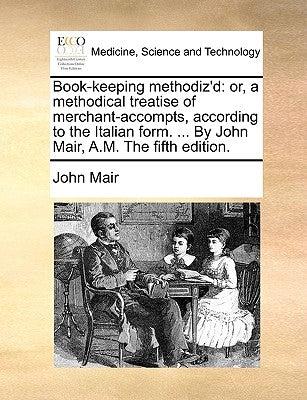 Book-keeping methodiz'd: or, a methodical treatise of merchant-accompts, according to the Italian form. ... By John Mair, A.M. The fifth edition. by Mair, John