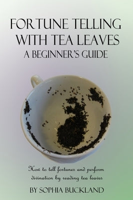 Fortune Telling with Tea Leaves - A Beginner's Guide: How to tell fortunes and perform divination by reading tea leaves (Tasseography) by Buckland, Sophia