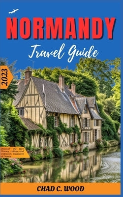 Normandy Travel Guide 2023: Discover the Rich History, culture and Unknown treasures of France by Wood, Chad
