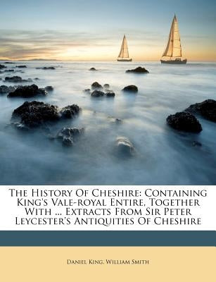 The History Of Cheshire: Containing King's Vale-royal Entire, Together With ... Extracts From Sir Peter Leycester's Antiquities Of Cheshire by King, Daniel