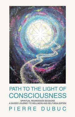 Path to the Light of Consciousness: Spiritual Regression Sessions a Guided Journey to Wellness and Self-Realization by Dubuc, Pierre