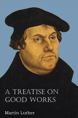 A Treatise on Good Works by Luther, Martin