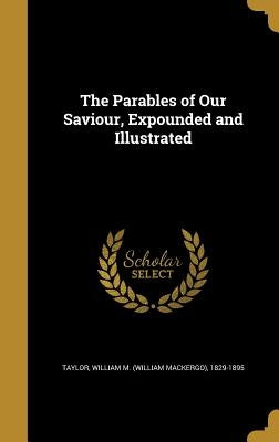 The Parables of Our Saviour, Expounded and Illustrated by Taylor, William M. (William Mackergo) 1.