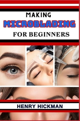 Making Microblading for Beginners: Practical Knowledge Guide On Skills, Techniques And Pattern To Understand, Master & Explore The Process Of Microbla by Hickman, Henry