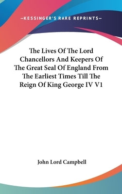 The Lives Of The Lord Chancellors And Keepers Of The Great Seal Of England From The Earliest Times Till The Reign Of King George IV V1 by Campbell, John Lord
