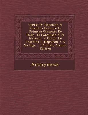 Cartas de Napoleon a Josefina Durante La Primera Campana de Italia, El Consulado y El Imperio, y Cartas de Josefina a Napoleon y a Su Hija... - Primar by Anonymous