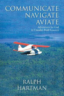 Communicate Navigate Aviate: Adventures for God in Canada's Bush Country by Hartman, Ralph