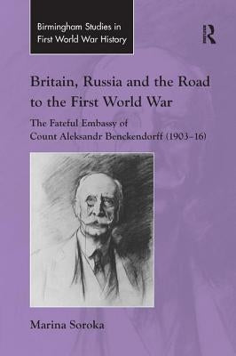 Britain, Russia and the Road to the First World War: The Fateful Embassy of Count Aleksandr Benckendorff (1903-16) by Soroka, Marina