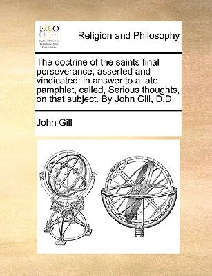 The Doctrine of the Saints Final Perseverance, Asserted and Vindicated: In Answer to a Late Pamphlet, Called, Serious Thoughts, on That Subject. by Jo by Gill, John