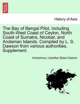 The Bay of Bengal Pilot, Including South-West Coast of Ceylon, North Coast of Sumatra, Nicobar, and Andaman Islands. Compiled by L. S. Dawson from Var by Anonymous