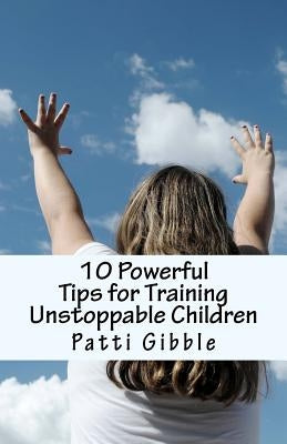 10 Powerful Tips for Training Unstoppable Children: Teaching children values and morals, Teaching children to pray, Teaching children respect, How to by Gibble, Patti