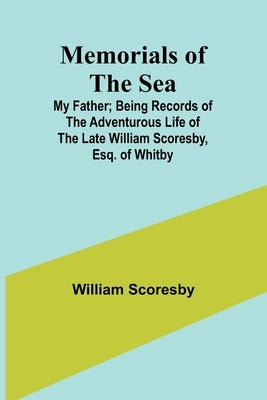 Memorials of the Sea: My Father; Being Records of the Adventurous Life of the Late William Scoresby, Esq. of Whitby by Scoresby, William