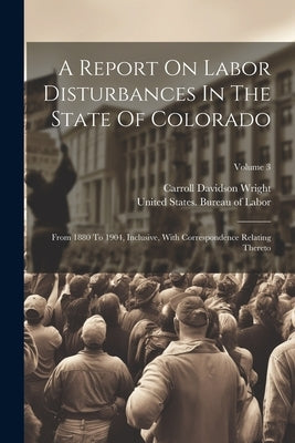 A Report On Labor Disturbances In The State Of Colorado: From 1880 To 1904, Inclusive, With Correspondence Relating Thereto; Volume 3 by United States Bureau of Labor
