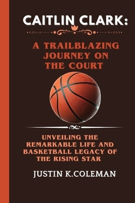 Caitlin Clark: A Trailblazing Journey on the Court: Unveiling the Remarkable Life and Basketball Legacy of the Rising Star by K. Coleman, Justin