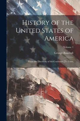History of the United States of America: From the Discovery of the Continent [To 1789]; Volume 1 by Bancroft, George
