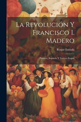 La revolución y Francisco I. Madero: Primero, segunda y tercera etapas by Estrada, Roque