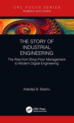 The Story of Industrial Engineering: The Rise from Shop-Floor Management to Modern Digital Engineering by Badiru, Adedeji B.