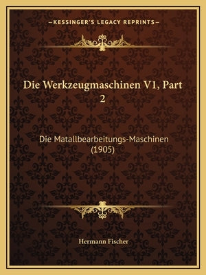 Die Werkzeugmaschinen V1, Part 2: Die Matallbearbeitungs-Maschinen (1905) by Fischer, Hermann