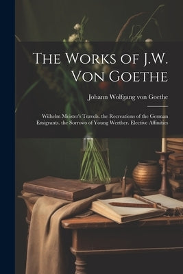 The Works of J.W. Von Goethe: Wilhelm Meister's Travels. the Recreations of the German Emigrants. the Sorrows of Young Werther. Elective Affinities by Von Goethe, Johann Wolfgang