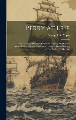 Perry At Erie: How Captain Dobbins, Benjamin Fleming And Others Assisted Him. Historical Incidents Having A Direct Bearing On The Battle Of Lake Erie by Yaple, George Reid