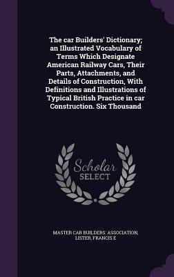 The car Builders' Dictionary; an Illustrated Vocabulary of Terms Which Designate American Railway Cars, Their Parts, Attachments, and Details of Const by Master Car Builders' Association