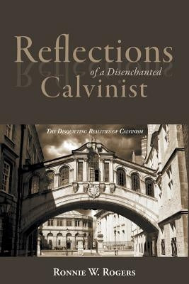 Reflections of a Disenchanted Calvinist: The Disquieting Realities of Calvinism by Rogers, Ronnie W.