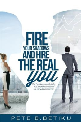 Fire Your Shadows and Hire the Real You: The Decisions You Make Today, Will Determine the Direction You Will Walk In Tomorrow by Betiku, Pete B.