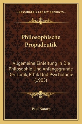 Philosophische Propadeutik: Allgemeine Einleitung In Die Philosophie Und Anfangsgrunde Der Logik, Ethik Und Psychologie (1905) by Natorp, Paul