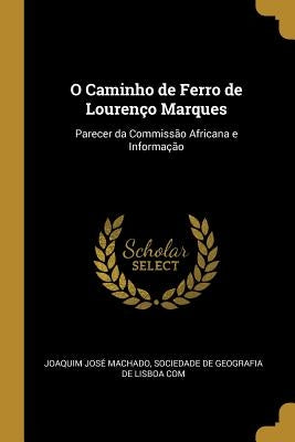 O Caminho de Ferro de Lourenço Marques: Parecer da Commissão Africana e Informação by JosÃ© Machado, Sociedade de Geografia de