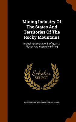 Mining Industry Of The States And Territories Of The Rocky Mountains: Including Descriptions Of Quartz, Placer, And Hydraulic Mining by Raymond, Rossiter Worthington