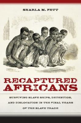 Recaptured Africans: Surviving Slave Ships, Detention, and Dislocation in the Final Years of the Slave Trade by Fett, Sharla M.