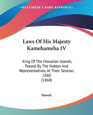 Laws Of His Majesty Kamehameha IV: King Of The Hawaiian Islands, Passed By The Nobles And Representatives, At Their Session, 1860 (1860) by Hawaii