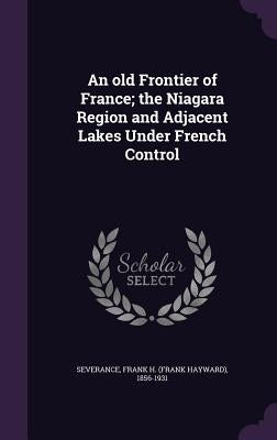 An old Frontier of France; the Niagara Region and Adjacent Lakes Under French Control by Severance, Frank H. 1856-1931