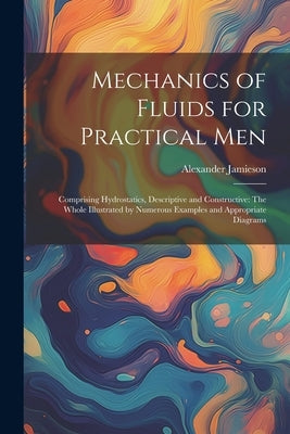 Mechanics of Fluids for Practical Men: Comprising Hydrostatics, Descriptive and Constructive: The Whole Illustrated by Numerous Examples and Appropria by Jamieson, Alexander