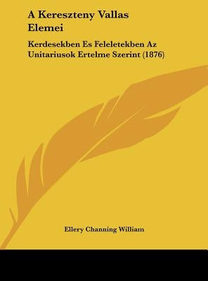 A Kereszteny Vallas Elemei: Kerdesekben Es Feleletekben Az Unitariusok Ertelme Szerint (1876) by William, Ellery Channing